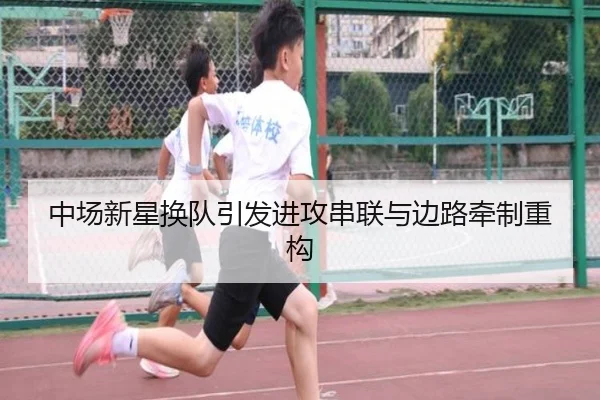 中场新星换队引发进攻串联与边路牵制重构