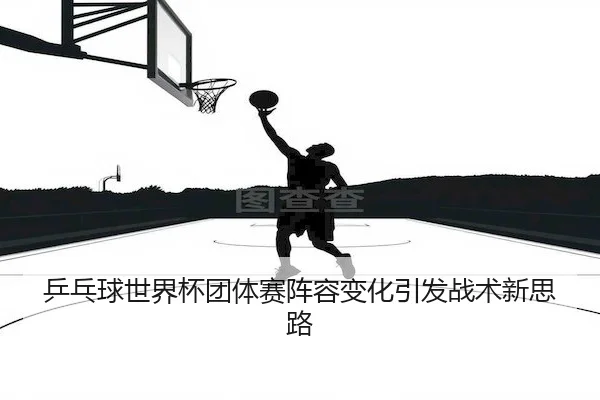 乒乓球世界杯团体赛阵容变化引发战术新思路